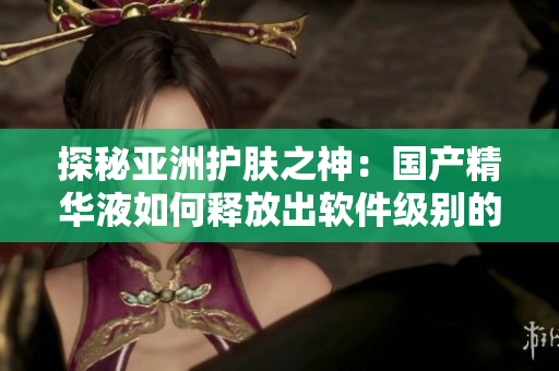 探秘亞洲護膚之神：國產(chǎn)精華液如何釋放出軟件級別的護膚功效？