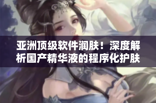亞洲頂級軟件潤膚！深度解析國產(chǎn)精華液的程序化護膚功效