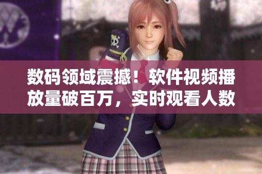 數(shù)碼領(lǐng)域震撼！軟件視頻播放量破百萬，實時觀看人數(shù)呈現(xiàn)井噴態(tài)勢