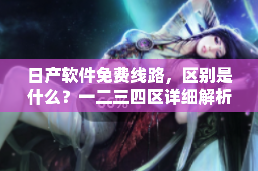 日產(chǎn)軟件免費(fèi)線路，區(qū)別是什么？一二三四區(qū)詳細(xì)解析！