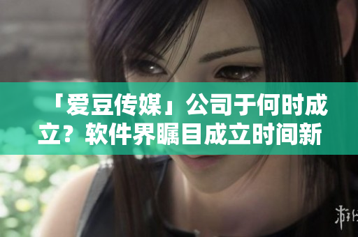 「愛豆傳媒」公司于何時成立？軟件界矚目成立時間新揭秘