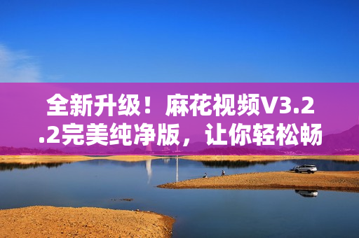 全新升級(jí)！麻花視頻V3.2.2完美純凈版，讓你輕松暢享高清影視大片