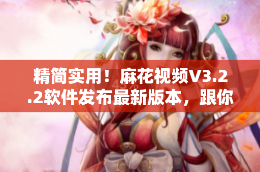 精簡實用！麻花視頻V3.2.2軟件發(fā)布最新版本，跟你對接齊心協(xié)力！