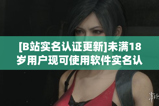 [B站實名認(rèn)證更新]未滿18歲用戶現(xiàn)可使用軟件實名認(rèn)證