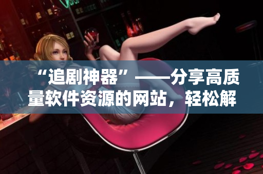 “追劇神器”——分享高質(zhì)量軟件資源的網(wǎng)站，輕松解決軟件需求！