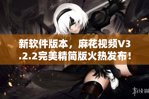 新軟件版本，麻花視頻V3.2.2完美精簡版火熱發(fā)布！