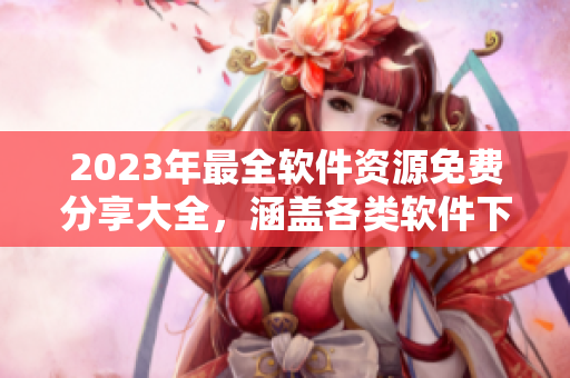 2023年最全軟件資源免費(fèi)分享大全，涵蓋各類軟件下載、使用技巧等！