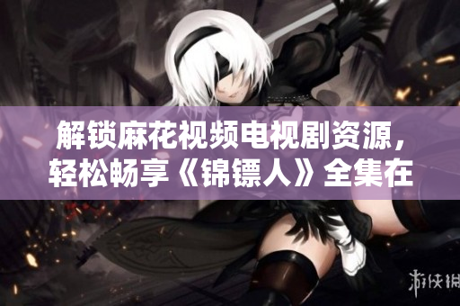 解鎖麻花視頻電視劇資源，輕松暢享《錦鏢人》全集在線觀看
