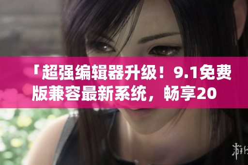 「超強(qiáng)編輯器升級(jí)！9.1免費(fèi)版兼容最新系統(tǒng)，暢享2024最新功能！」