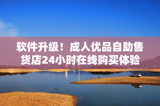 軟件升級(jí)！成人優(yōu)品自助售貨店24小時(shí)在線購(gòu)買體驗(yàn)更便捷
