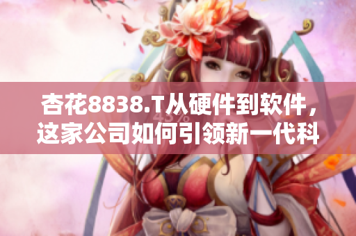 杏花8838.T從硬件到軟件，這家公司如何引領(lǐng)新一代科技發(fā)展？