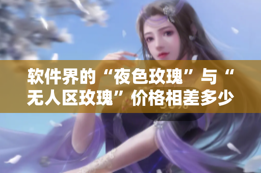 軟件界的“夜色玫瑰”與“無(wú)人區(qū)玫瑰”價(jià)格相差多少？