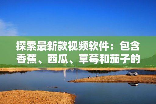 探索最新款視頻軟件：包含香蕉、西瓜、草莓和茄子的新鮮選擇