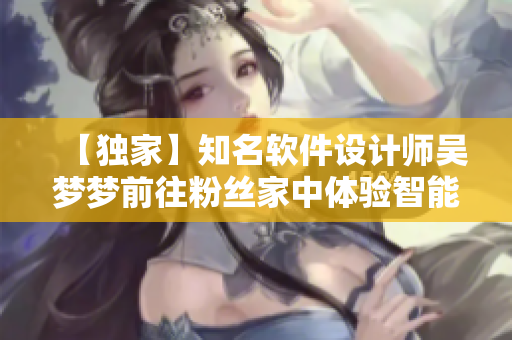 【獨家】知名軟件設計師吳夢夢前往粉絲家中體驗智能浴室