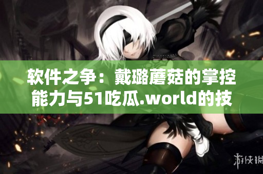 軟件之爭(zhēng)：戴璐蘑菇的掌控能力與51吃瓜.world的技術(shù)優(yōu)勢(shì)