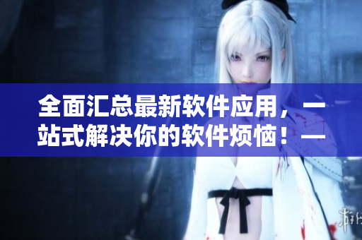 全面匯總最新軟件應(yīng)用，一站式解決你的軟件煩惱！——軟件應(yīng)用大全