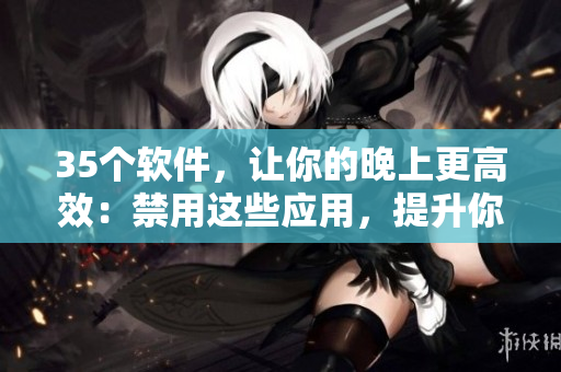 35個(gè)軟件，讓你的晚上更高效：禁用這些應(yīng)用，提升你的工作和學(xué)習(xí)效率