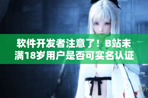 軟件開發(fā)者注意了！B站未滿18歲用戶是否可實名認證？