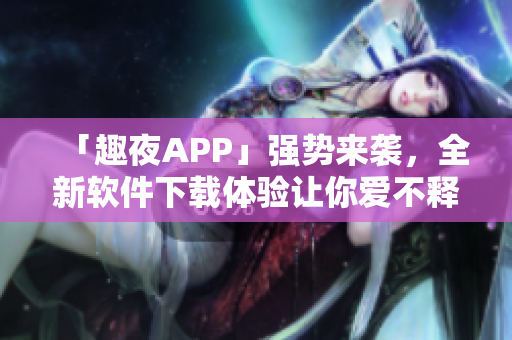 「趣夜APP」強勢來襲，全新軟件下載體驗讓你愛不釋手！