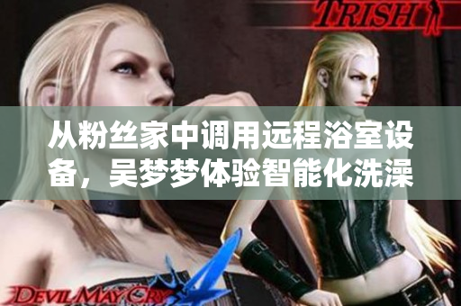 從粉絲家中調(diào)用遠(yuǎn)程浴室設(shè)備，吳夢夢體驗(yàn)智能化洗澡新時(shí)代