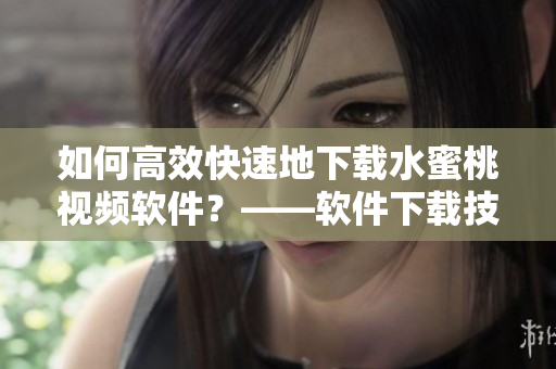 如何高效快速地下載水蜜桃視頻軟件？——軟件下載技巧分享