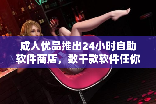 成人優(yōu)品推出24小時自助軟件商店，數(shù)千款軟件任你選！