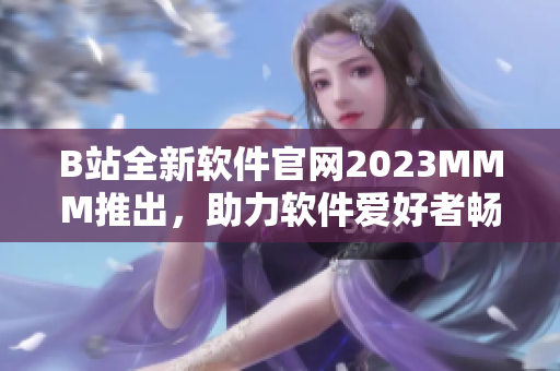 B站全新軟件官網(wǎng)2023MMM推出，助力軟件愛好者暢享高質(zhì)量內(nèi)容