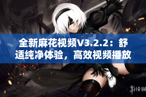 全新麻花視頻V3.2.2：舒適純凈體驗，高效視頻播放不容錯過！