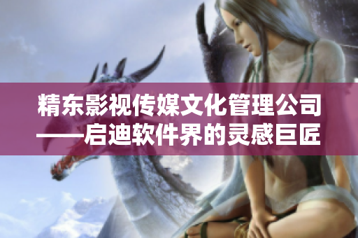 精東影視傳媒文化管理公司——啟迪軟件界的靈感巨匠 精東影視傳媒文化管理公司——啟迪軟件界的靈感巨匠