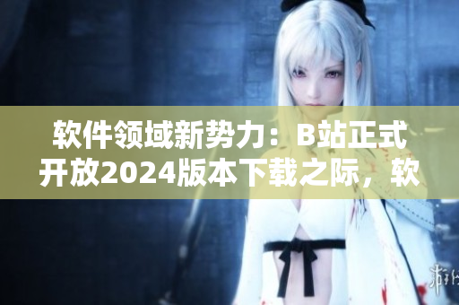 軟件領(lǐng)域新勢(shì)力：B站正式開放2024版本下載之際，軟件愛好者迎來(lái)全新入口!