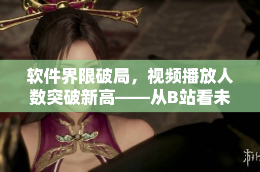 軟件界限破局，視頻播放人數(shù)突破新高——從B站看未來軟件發(fā)展趨勢