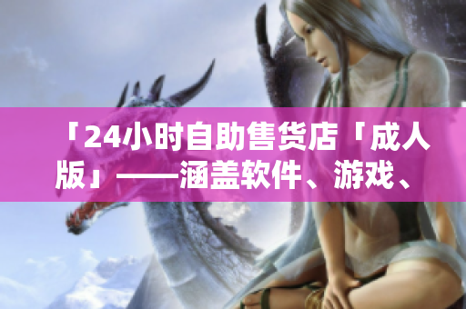 「24小時(shí)自助售貨店「成人版」——涵蓋軟件、游戲、數(shù)碼等高品質(zhì)商品」