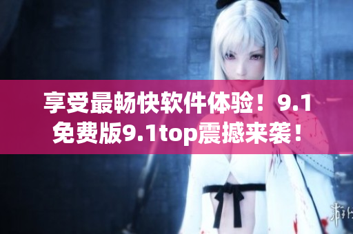 享受最暢快軟件體驗！9.1免費(fèi)版9.1top震撼來襲！