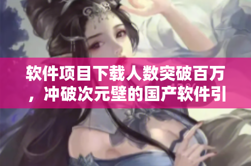 軟件項(xiàng)目下載人數(shù)突破百萬，沖破次元壁的國產(chǎn)軟件引爆市場！