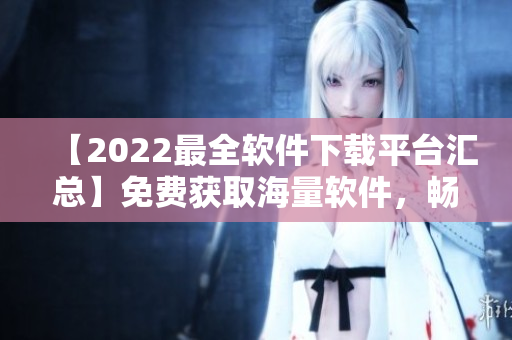 【2022最全軟件下載平臺(tái)匯總】免費(fèi)獲取海量軟件，暢享卓越體驗(yàn)！