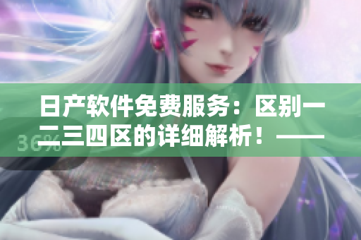 日產(chǎn)軟件免費(fèi)服務(wù)：區(qū)別一二三四區(qū)的詳細(xì)解析！——軟件編輯必讀！