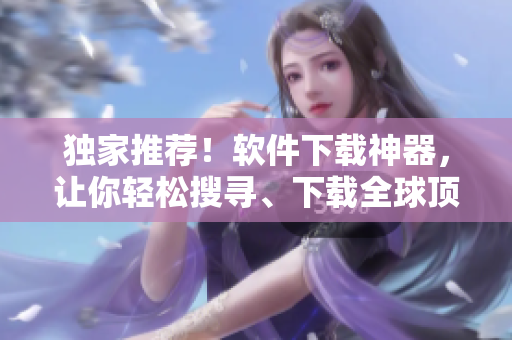 獨(dú)家推薦！軟件下載神器，讓你輕松搜尋、下載全球頂尖軟件