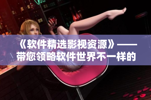 《軟件精選影視資源》——帶您領(lǐng)略軟件世界不一樣的視角！