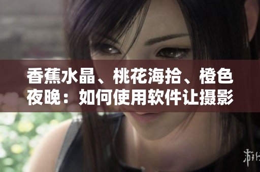 香蕉水晶、桃花海拾、橙色夜晚：如何使用軟件讓攝影更加出色