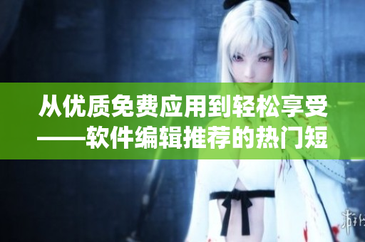 從優(yōu)質(zhì)免費(fèi)應(yīng)用到輕松享受——軟件編輯推薦的熱門短視頻App清單！