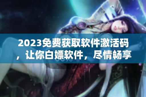 2023免費獲取軟件激活碼，讓你白嫖軟件，盡情暢享各種功能