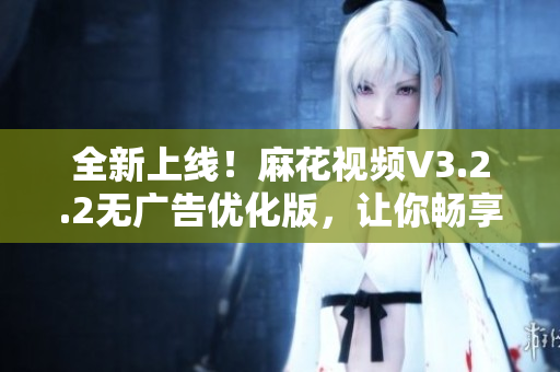 全新上線！麻花視頻V3.2.2無廣告優(yōu)化版，讓你暢享更流暢的觀影體驗(yàn)！